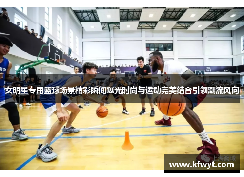 女明星专用篮球场景精彩瞬间曝光时尚与运动完美结合引领潮流风向